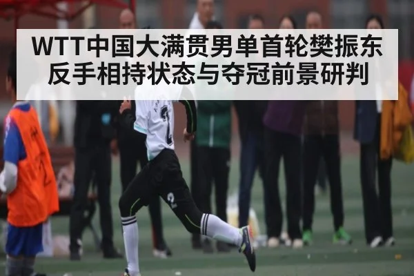 WTT中国大满贯男单首轮樊振东反手相持状态与夺冠前景研判
